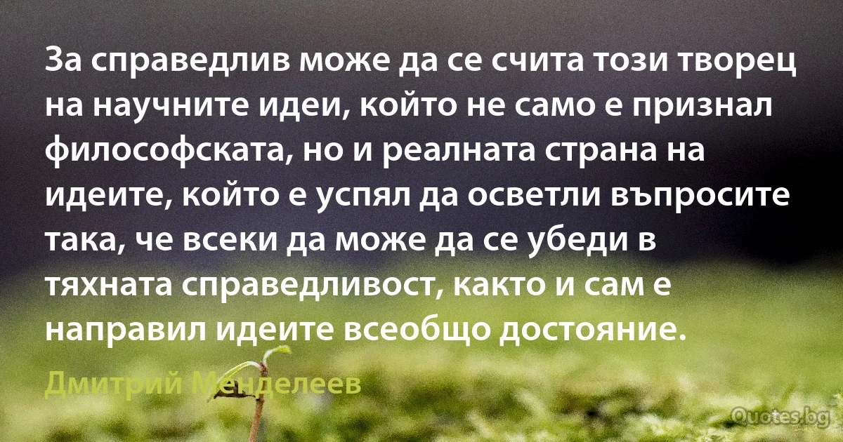 За справедлив може да се счита този творец на научните идеи, който не само е признал философската, но и реалната страна на идеите, който е успял да осветли въпросите така, че всеки да може да се убеди в тяхната справедливост, както и сам е направил идеите всеобщо достояние. (Дмитрий Менделеев)