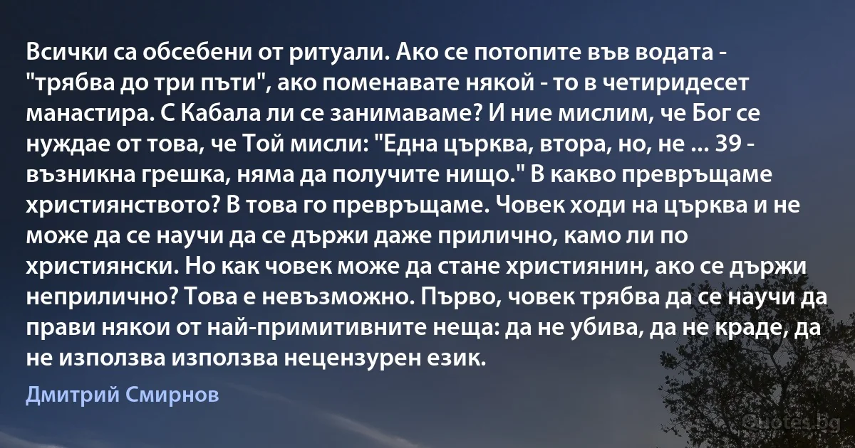 Всички са обсебени от ритуали. Ако се потопите във водата - "трябва до три пъти", ако поменавате някой - то в четиридесет манастира. С Кабала ли се занимаваме? И ние мислим, че Бог се нуждае от това, че Той мисли: "Една църква, втора, но, не ... 39 - възникна грешка, няма да получите нищо." В какво превръщаме християнството? В това го превръщаме. Човек ходи на църква и не може да се научи да се държи даже прилично, камо ли по християнски. Но как човек може да стане християнин, ако се държи неприлично? Това е невъзможно. Първо, човек трябва да се научи да прави някои от най-примитивните неща: да не убива, да не краде, да не използва използва нецензурен език. (Дмитрий Смирнов)