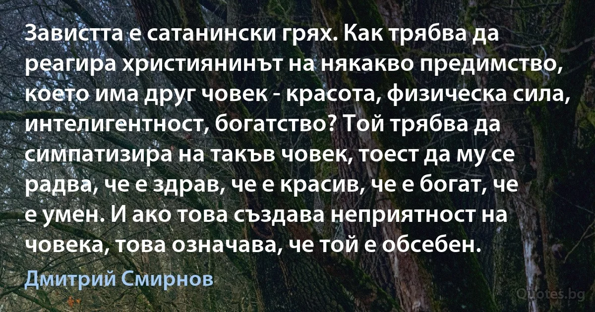 Завистта е сатанински грях. Как трябва да реагира християнинът на някакво предимство, което има друг човек - красота, физическа сила, интелигентност, богатство? Той трябва да симпатизира на такъв човек, тоест да му се радва, че е здрав, че е красив, че е богат, че е умен. И ако това създава неприятност на човека, това означава, че той е обсебен. (Дмитрий Смирнов)