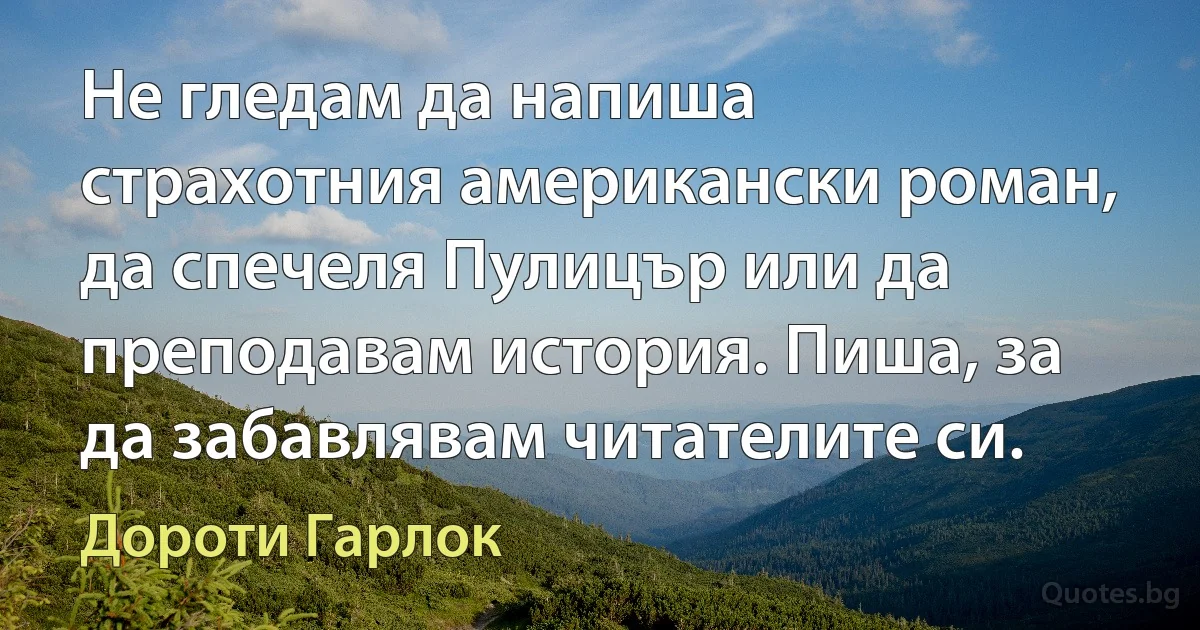 Не гледам да напиша страхотния американски роман, да спечеля Пулицър или да преподавам история. Пиша, за да забавлявам читателите си. (Дороти Гарлок)