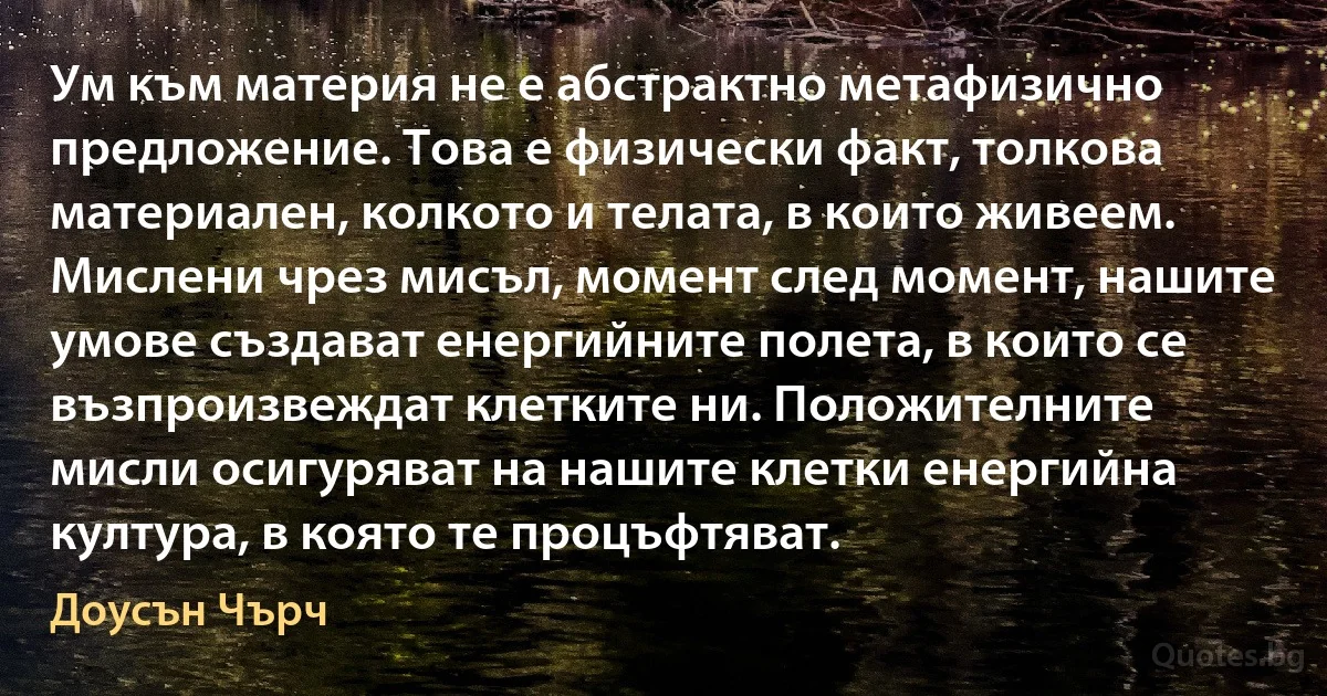 Ум към материя не е абстрактно метафизично предложение. Това е физически факт, толкова материален, колкото и телата, в които живеем. Мислени чрез мисъл, момент след момент, нашите умове създават енергийните полета, в които се възпроизвеждат клетките ни. Положителните мисли осигуряват на нашите клетки енергийна култура, в която те процъфтяват. (Доусън Чърч)