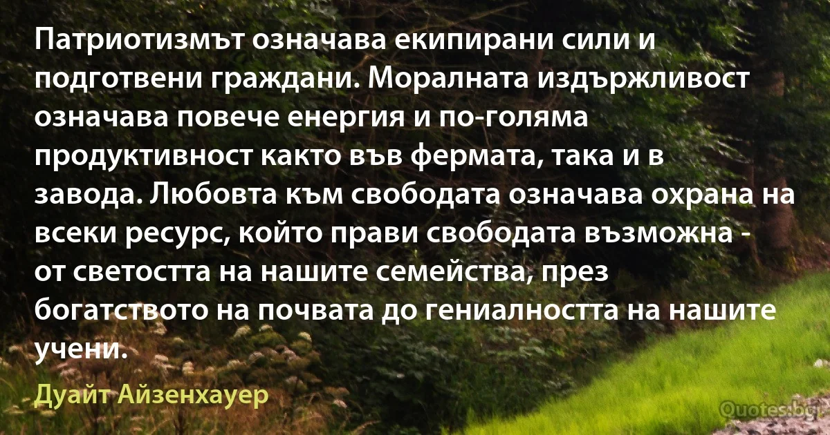 Патриотизмът означава екипирани сили и подготвени граждани. Моралната издържливост означава повече енергия и по-голяма продуктивност както във фермата, така и в завода. Любовта към свободата означава охрана на всеки ресурс, който прави свободата възможна - от светостта на нашите семейства, през богатството на почвата до гениалността на нашите учени. (Дуайт Айзенхауер)