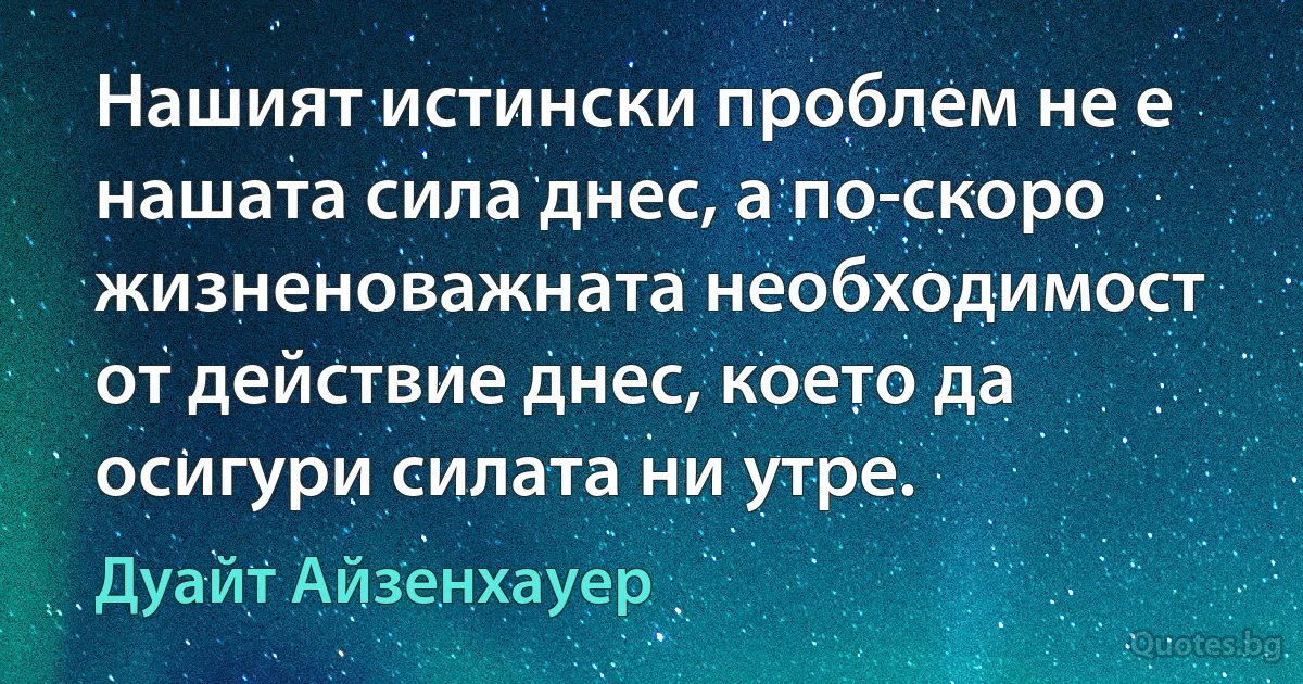 Нашият истински проблем не е нашата сила днес, а по-скоро жизненоважната необходимост от действие днес, което да осигури силата ни утре. (Дуайт Айзенхауер)