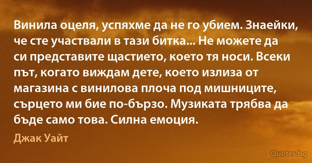 Винила оцеля, успяхме да не го убием. Знаейки, че сте участвали в тази битка... Не можете да си представите щастието, което тя носи. Всеки път, когато виждам дете, което излиза от магазина с винилова плоча под мишниците, сърцето ми бие по-бързо. Музиката трябва да бъде само това. Силна емоция. (Джак Уайт)