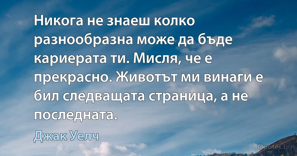 Никога не знаеш колко разнообразна може да бъде кариерата ти. Мисля, че е прекрасно. Животът ми винаги е бил следващата страница, а не последната. (Джак Уелч)