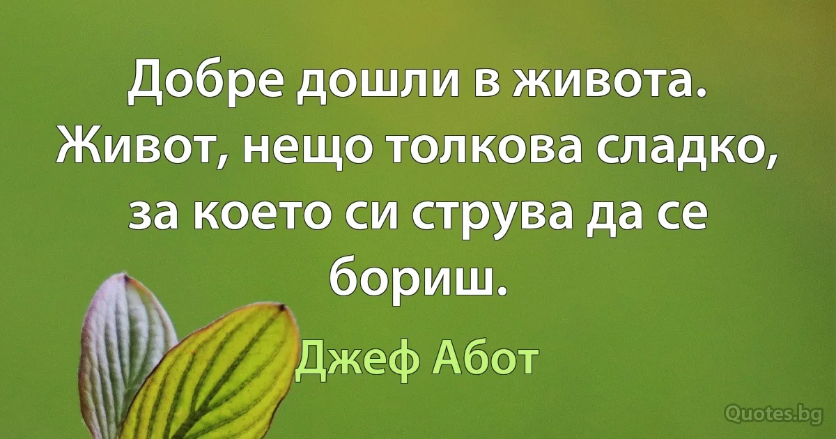 Добре дошли в живота. Живот, нещо толкова сладко, за което си струва да се бориш. (Джеф Абот)