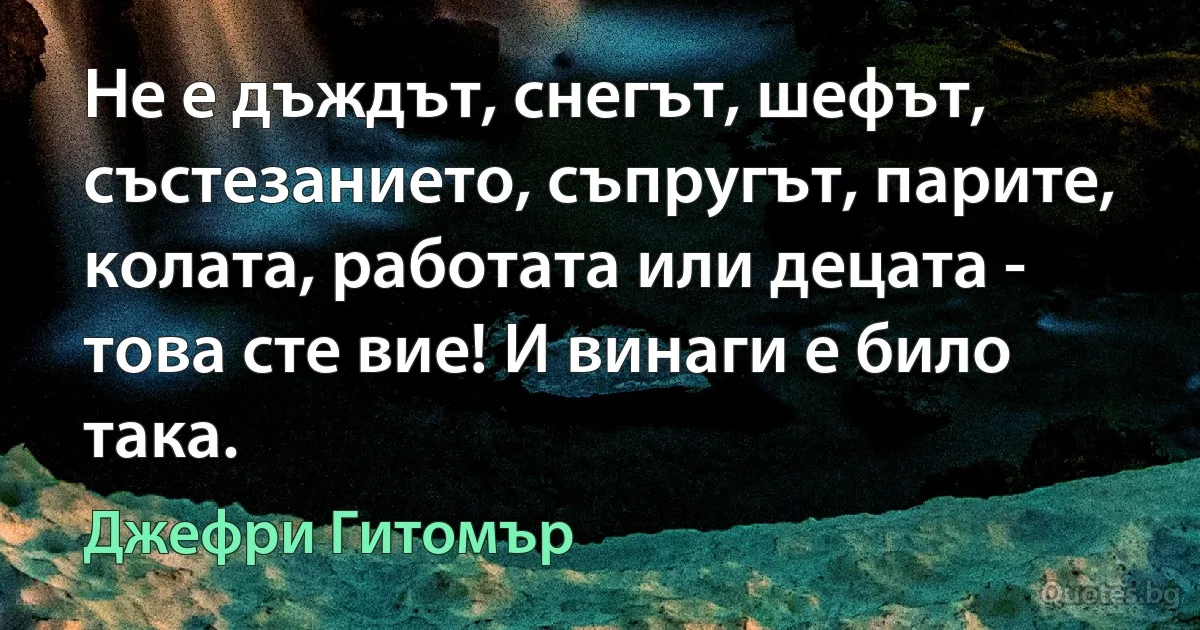 Не е дъждът, снегът, шефът, състезанието, съпругът, парите, колата, работата или децата - това сте вие! И винаги е било така. (Джефри Гитомър)