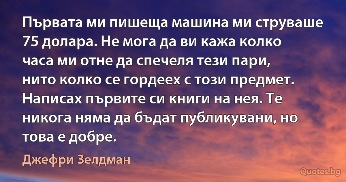 Първата ми пишеща машина ми струваше 75 долара. Не мога да ви кажа колко часа ми отне да спечеля тези пари, нито колко се гордеех с този предмет. Написах първите си книги на нея. Те никога няма да бъдат публикувани, но това е добре. (Джефри Зелдман)