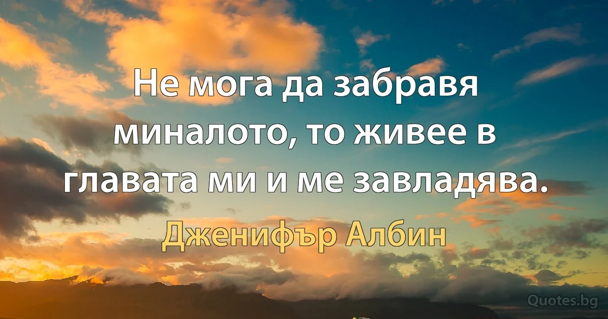 Не мога да забравя миналото, то живее в главата ми и ме завладява. (Дженифър Албин)