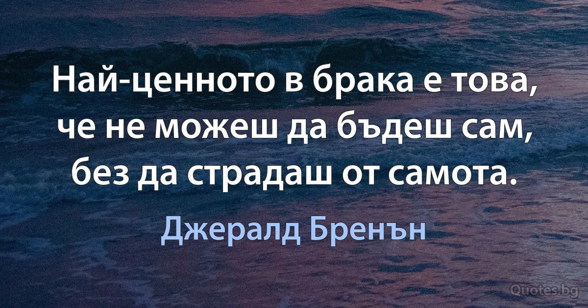 Най-ценното в брака е това, че не можеш да бъдеш сам, без да страдаш от самота. (Джералд Бренън)