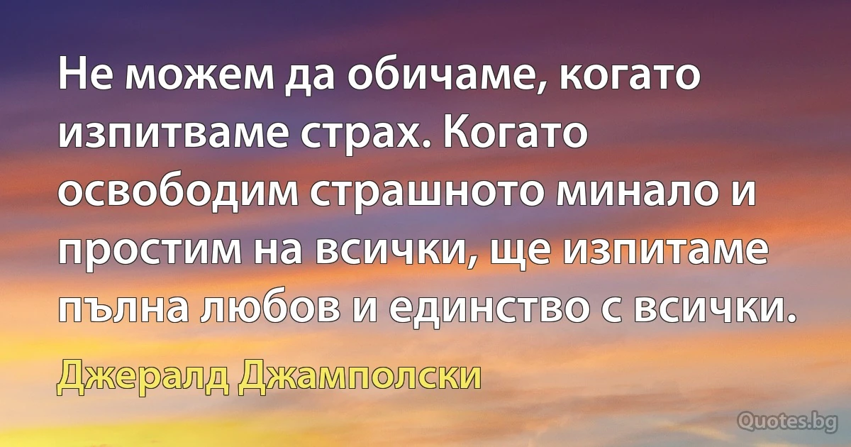 Не можем да обичаме, когато изпитваме страх. Когато освободим страшното минало и простим на всички, ще изпитаме пълна любов и единство с всички. (Джералд Джамполски)