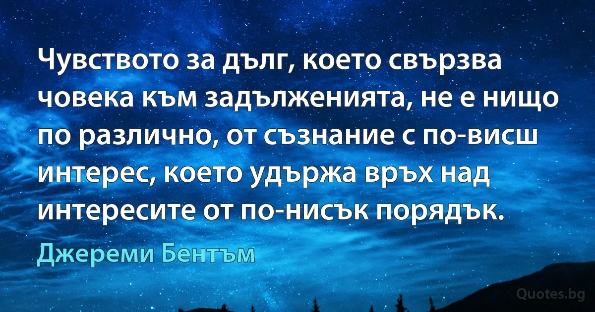 Чувството за дълг, което свързва човека към задълженията, не е нищо по различно, от съзнание с по-висш интерес, което удържа връх над интересите от по-нисък порядък. (Джереми Бентъм)