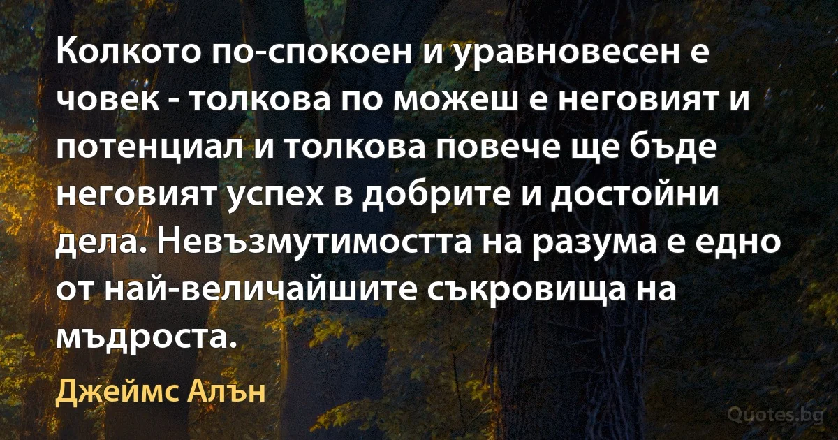 Колкото по-спокоен и уравновесен е човек - толкова по можеш е неговият и потенциал и толкова повече ще бъде неговият успех в добрите и достойни дела. Невъзмутимостта на разума е едно от най-величайшите съкровища на мъдроста. (Джеймс Алън)