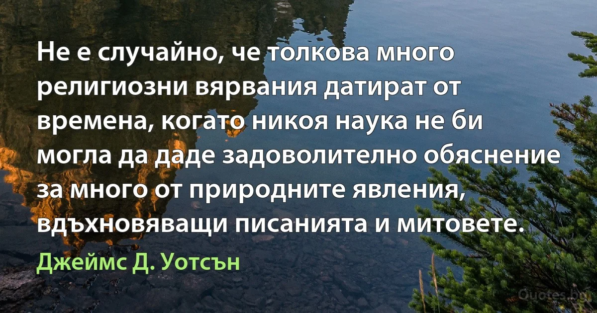 Не е случайно, че толкова много религиозни вярвания датират от времена, когато никоя наука не би могла да даде задоволително обяснение за много от природните явления, вдъхновяващи писанията и митовете. (Джеймс Д. Уотсън)