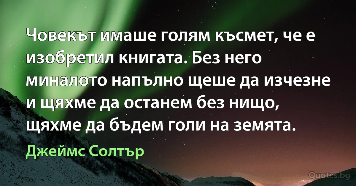 Човекът имаше голям късмет, че е изобретил книгата. Без него миналото напълно щеше да изчезне и щяхме да останем без нищо, щяхме да бъдем голи на земята. (Джеймс Солтър)