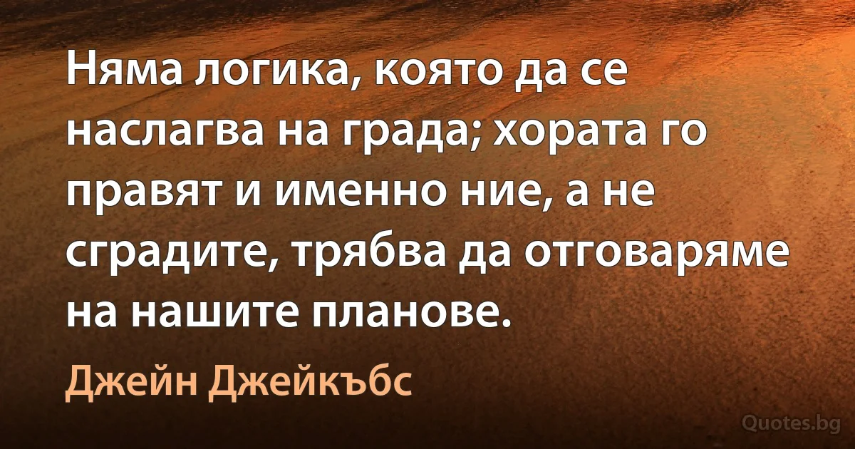 Няма логика, която да се наслагва на града; хората го правят и именно ние, а не сградите, трябва да отговаряме на нашите планове. (Джейн Джейкъбс)