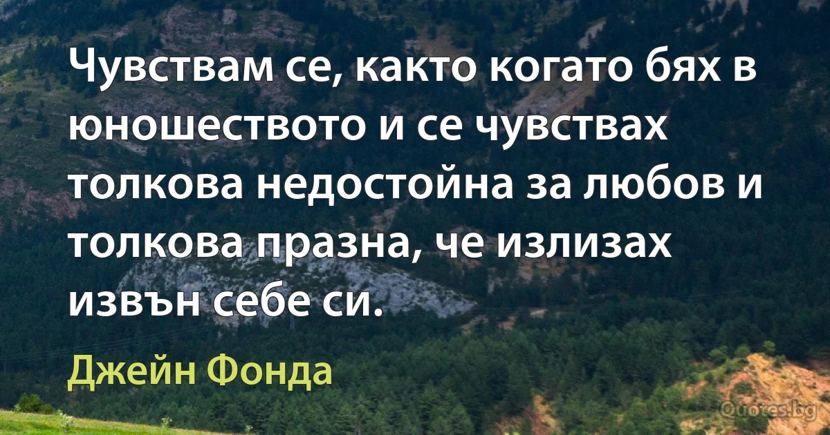 Чувствам се, както когато бях в юношеството и се чувствах толкова недостойна за любов и толкова празна, че излизах извън себе си. (Джейн Фонда)