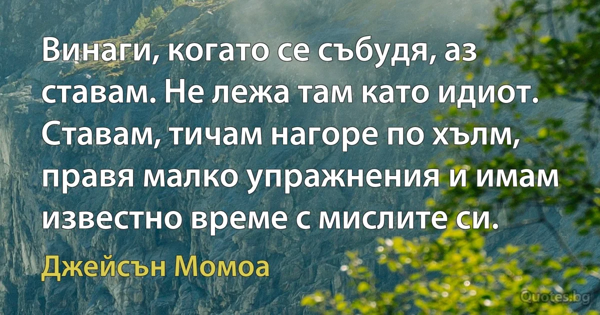 Винаги, когато се събудя, аз ставам. Не лежа там като идиот. Ставам, тичам нагоре по хълм, правя малко упражнения и имам известно време с мислите си. (Джейсън Момоа)