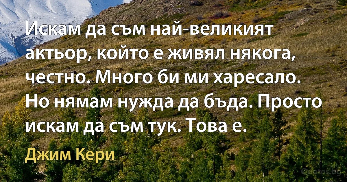 Искам да съм най-великият актьор, който е живял някога, честно. Много би ми харесало. Но нямам нужда да бъда. Просто искам да съм тук. Това е. (Джим Кери)