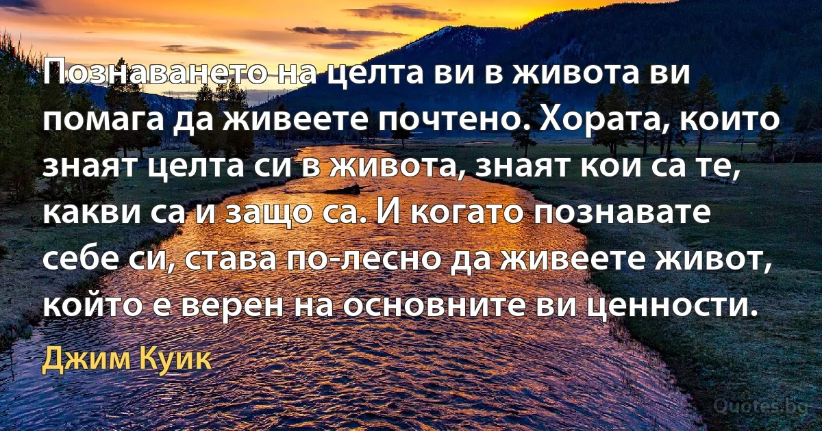 Познаването на целта ви в живота ви помага да живеете почтено. Хората, които знаят целта си в живота, знаят кои са те, какви са и защо са. И когато познавате себе си, става по-лесно да живеете живот, който е верен на основните ви ценности. (Джим Куик)