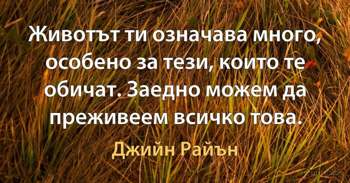 Животът ти означава много, особено за тези, които те обичат. Заедно можем да преживеем всичко това. (Джийн Райън)