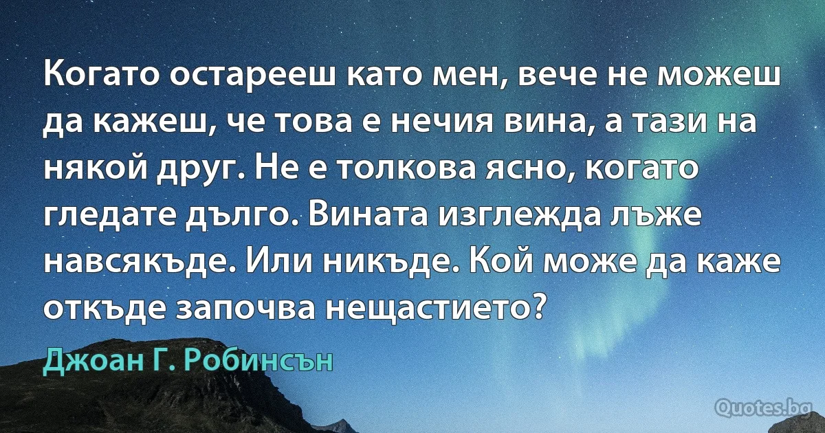 Когато остарееш като мен, вече не можеш да кажеш, че това е нечия вина, а тази на някой друг. Не е толкова ясно, когато гледате дълго. Вината изглежда лъже навсякъде. Или никъде. Кой може да каже откъде започва нещастието? (Джоан Г. Робинсън)