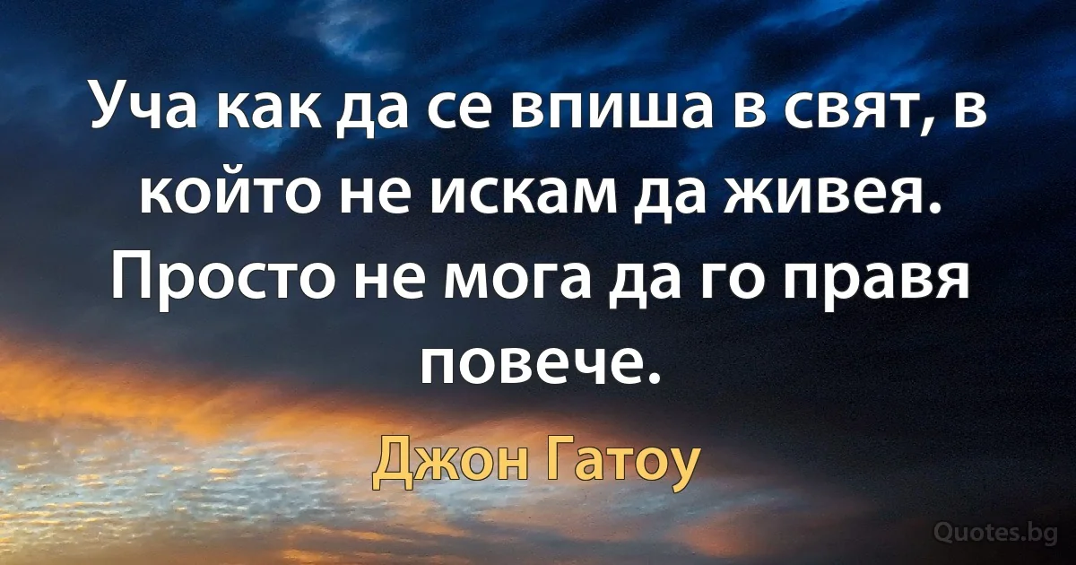 Уча как да се впиша в свят, в който не искам да живея. Просто не мога да го правя повече. (Джон Гатоу)