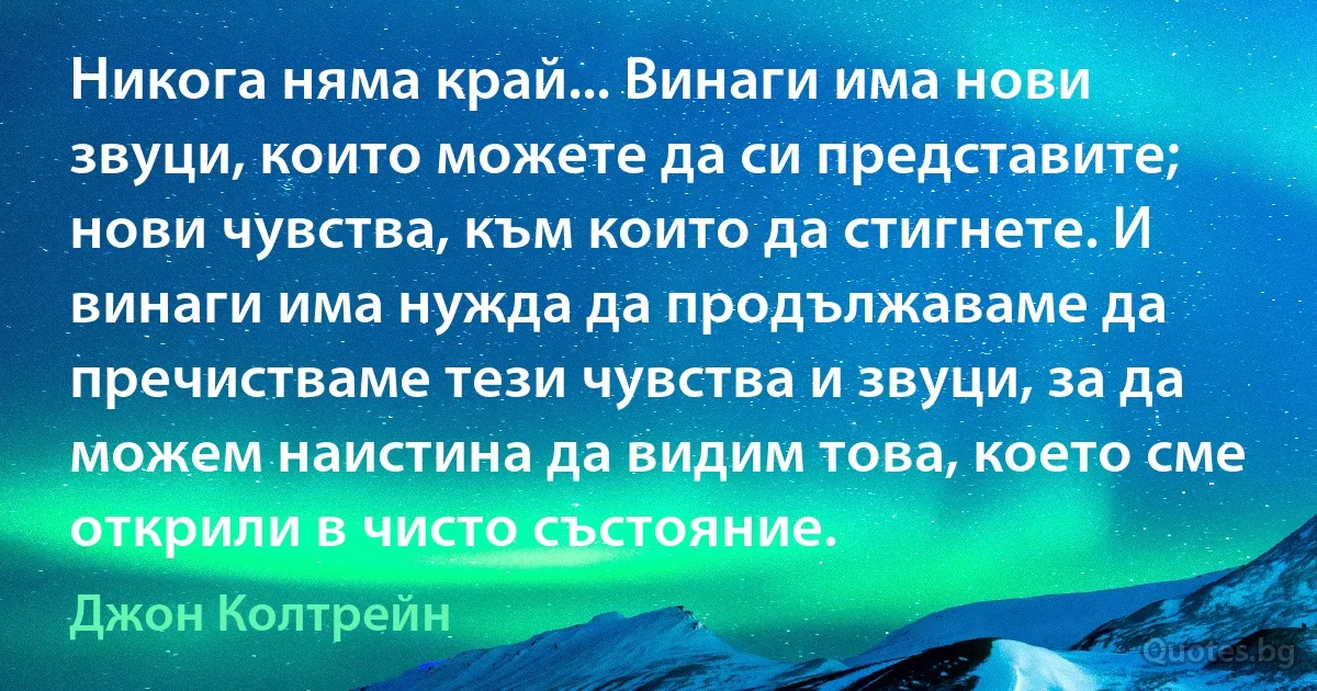 Никога няма край... Винаги има нови звуци, които можете да си представите; нови чувства, към които да стигнете. И винаги има нужда да продължаваме да пречистваме тези чувства и звуци, за да можем наистина да видим това, което сме открили в чисто състояние. (Джон Колтрейн)