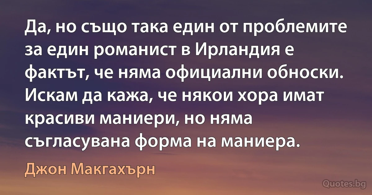 Да, но също така един от проблемите за един романист в Ирландия е фактът, че няма официални обноски. Искам да кажа, че някои хора имат красиви маниери, но няма съгласувана форма на маниера. (Джон Макгахърн)