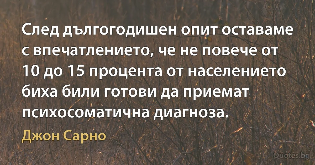 След дългогодишен опит оставаме с впечатлението, че не повече от 10 до 15 процента от населението биха били готови да приемат психосоматична диагноза. (Джон Сарно)