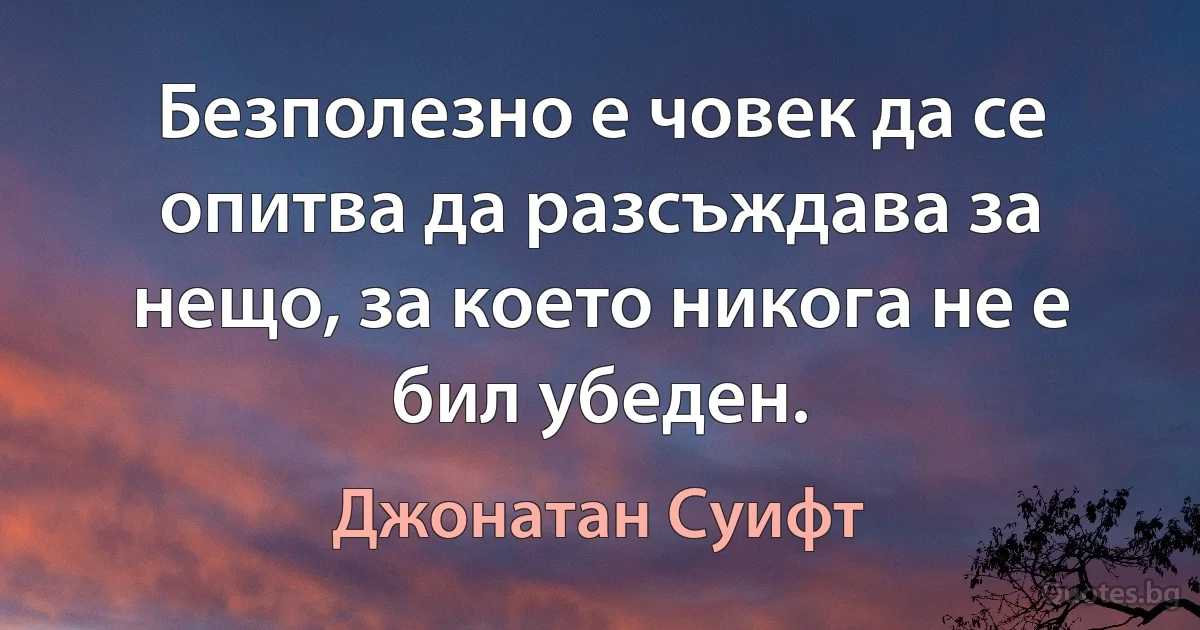 Безполезно е човек да се опитва да разсъждава за нещо, за което никога не е бил убеден. (Джонатан Суифт)