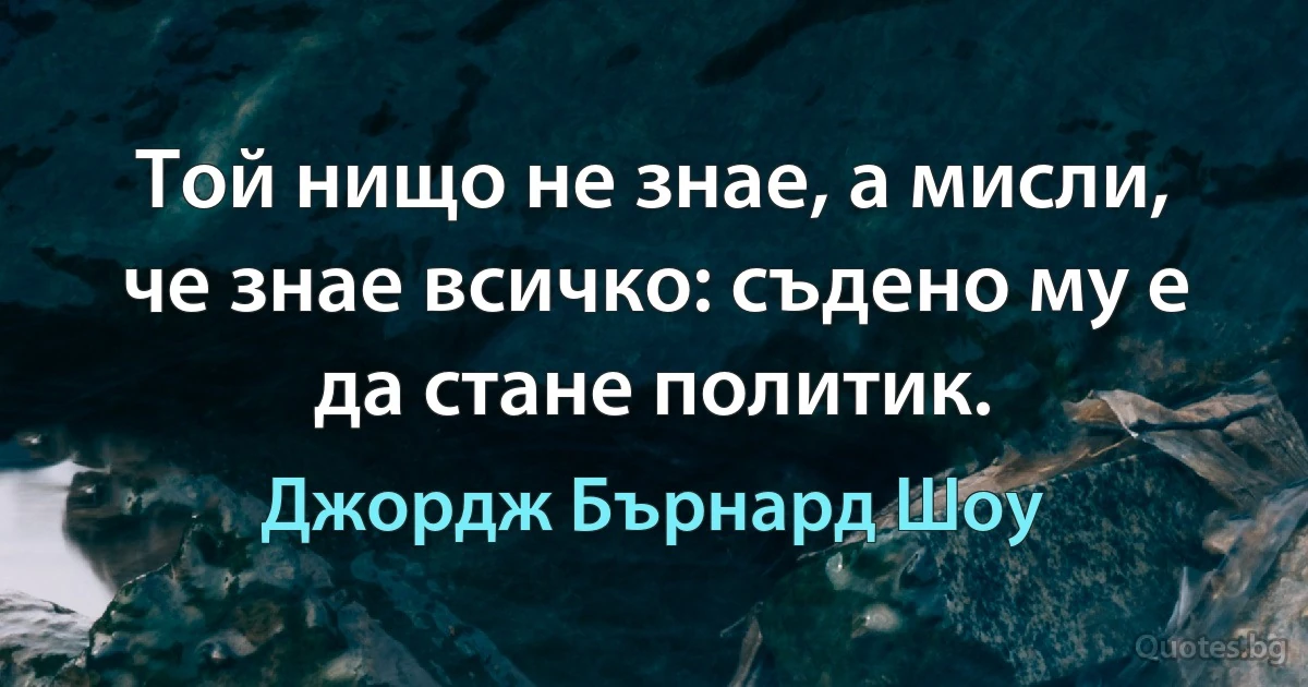 Той нищо не знае, а мисли, че знае всичко: съдено му е да стане политик. (Джордж Бърнард Шоу)