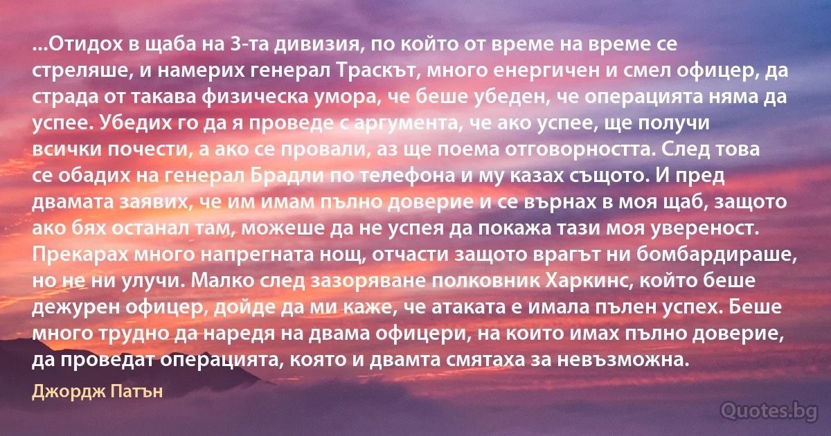 ...Отидох в щаба на 3-та дивизия, по който от време на време се стреляше, и намерих генерал Траскът, много енергичен и смел офицер, да страда от такава физическа умора, че беше убеден, че операцията няма да успее. Убедих го да я проведе с аргумента, че ако успее, ще получи всички почести, а ако се провали, аз ще поема отговорността. След това се обадих на генерал Брадли по телефона и му казах същото. И пред двамата заявих, че им имам пълно доверие и се върнах в моя щаб, защото ако бях останал там, можеше да не успея да покажа тази моя увереност. Прекарах много напрегната нощ, отчасти защото врагът ни бомбардираше, но не ни улучи. Малко след зазоряване полковник Харкинс, който беше дежурен офицер, дойде да ми каже, че атаката е имала пълен успех. Беше много трудно да наредя на двама офицери, на които имах пълно доверие, да проведат операцията, която и двамта смятаха за невъзможна. (Джордж Патън)