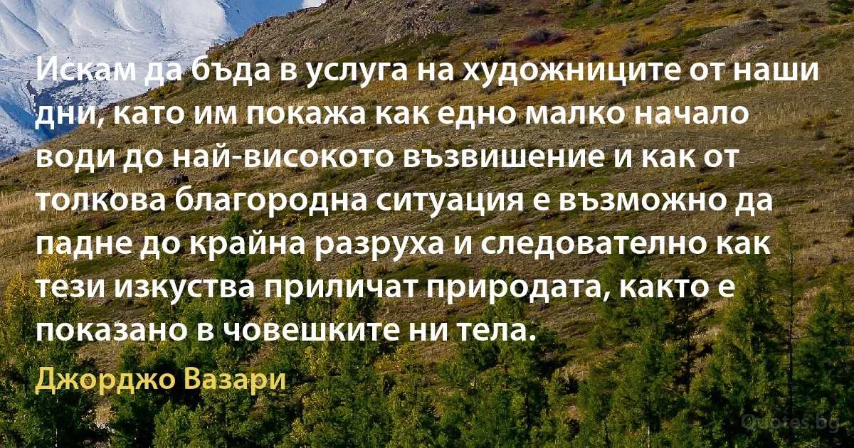 Искам да бъда в услуга на художниците от наши дни, като им покажа как едно малко начало води до най-високото възвишение и как от толкова благородна ситуация е възможно да падне до крайна разруха и следователно как тези изкуства приличат природата, както е показано в човешките ни тела. (Джорджо Вазари)