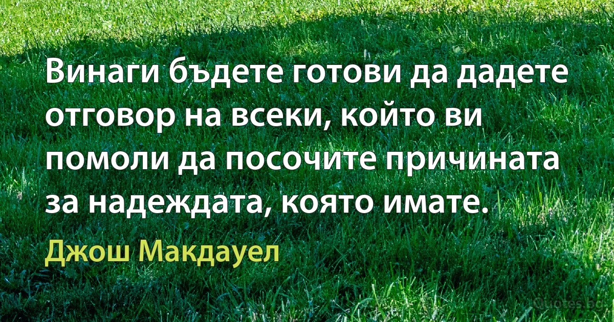 Винаги бъдете готови да дадете отговор на всеки, който ви помоли да посочите причината за надеждата, която имате. (Джош Макдауел)