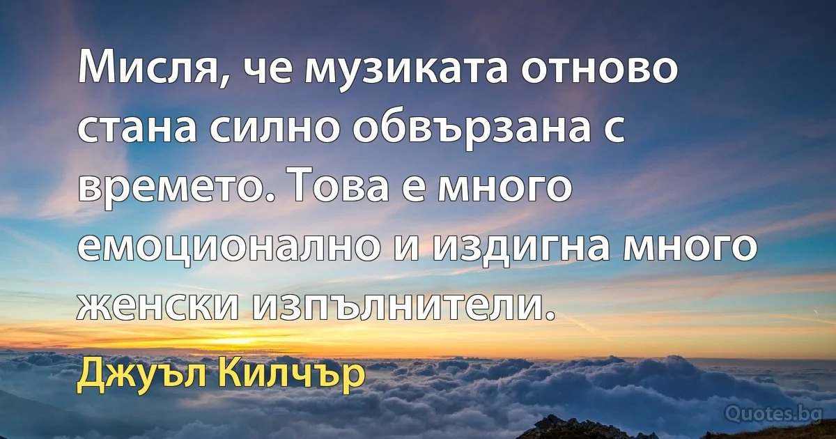 Мисля, че музиката отново стана силно обвързана с времето. Това е много емоционално и издигна много женски изпълнители. (Джуъл Килчър)