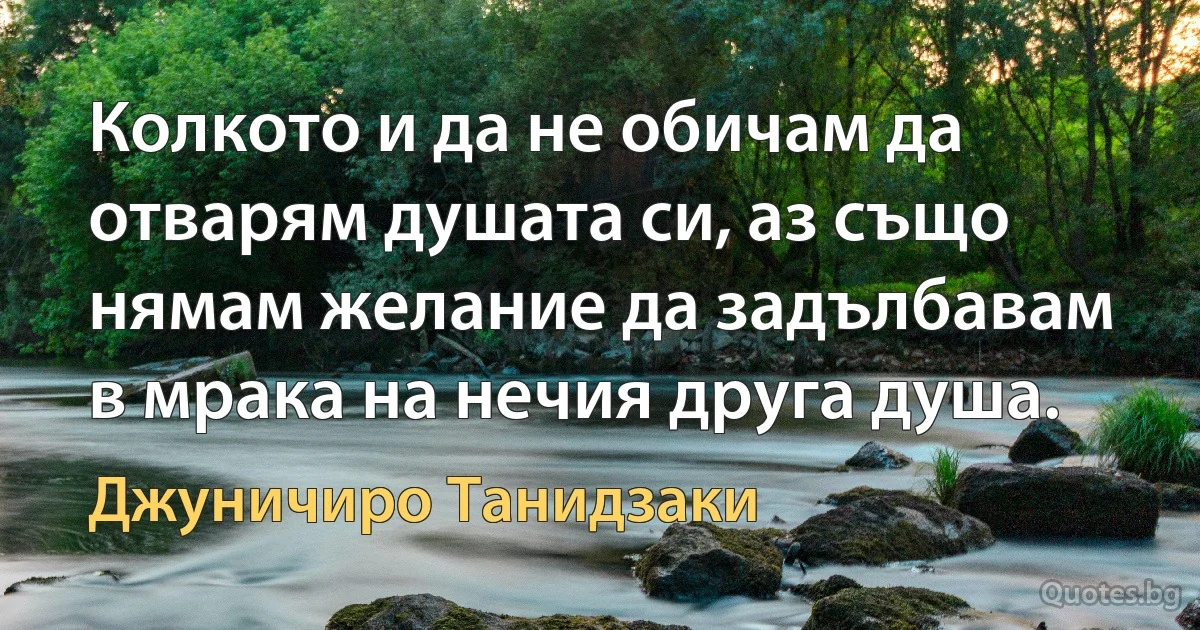 Колкото и да не обичам да отварям душата си, аз също нямам желание да задълбавам в мрака на нечия друга душа. (Джуничиро Танидзаки)