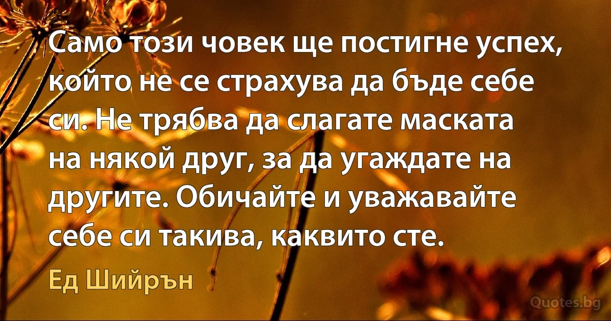 Само този човек ще постигне успех, който не се страхува да бъде себе си. Не трябва да слагате маската на някой друг, за да угаждате на другите. Обичайте и уважавайте себе си такива, каквито сте. (Ед Шийрън)