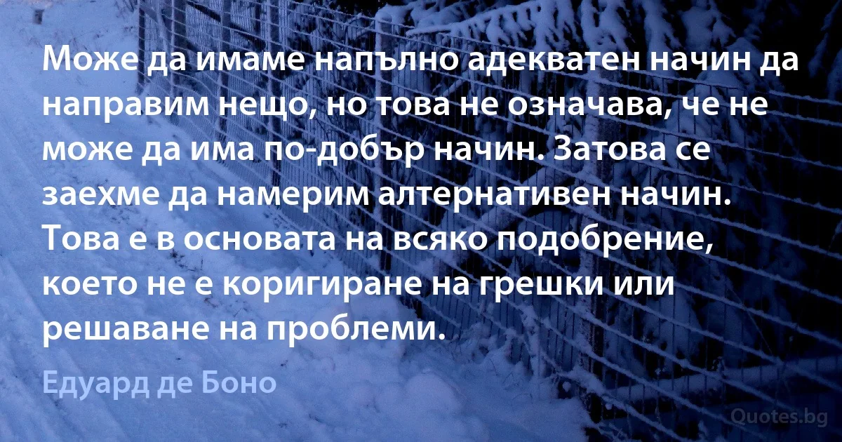 Може да имаме напълно адекватен начин да направим нещо, но това не означава, че не може да има по-добър начин. Затова се заехме да намерим алтернативен начин. Това е в основата на всяко подобрение, което не е коригиране на грешки или решаване на проблеми. (Едуард де Боно)