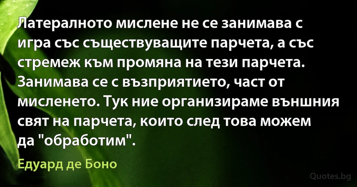 Латералното мислене не се занимава с игра със съществуващите парчета, а със стремеж към промяна на тези парчета. Занимава се с възприятието, част от мисленето. Тук ние организираме външния свят на парчета, които след това можем да "обработим". (Едуард де Боно)