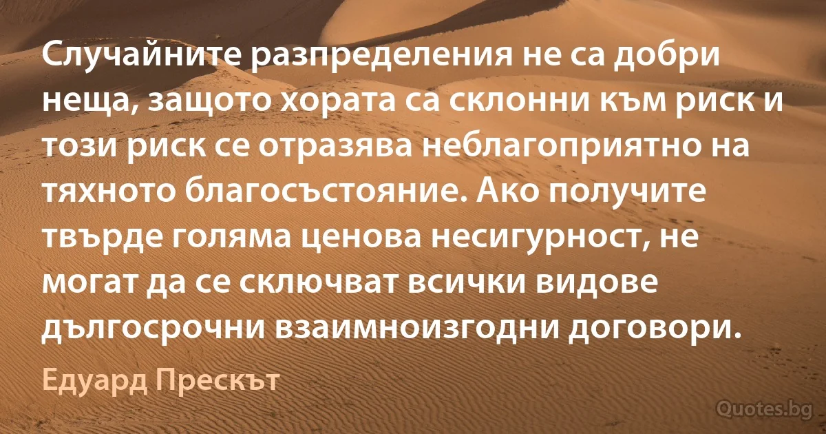 Случайните разпределения не са добри неща, защото хората са склонни към риск и този риск се отразява неблагоприятно на тяхното благосъстояние. Ако получите твърде голяма ценова несигурност, не могат да се сключват всички видове дългосрочни взаимноизгодни договори. (Едуард Прескът)