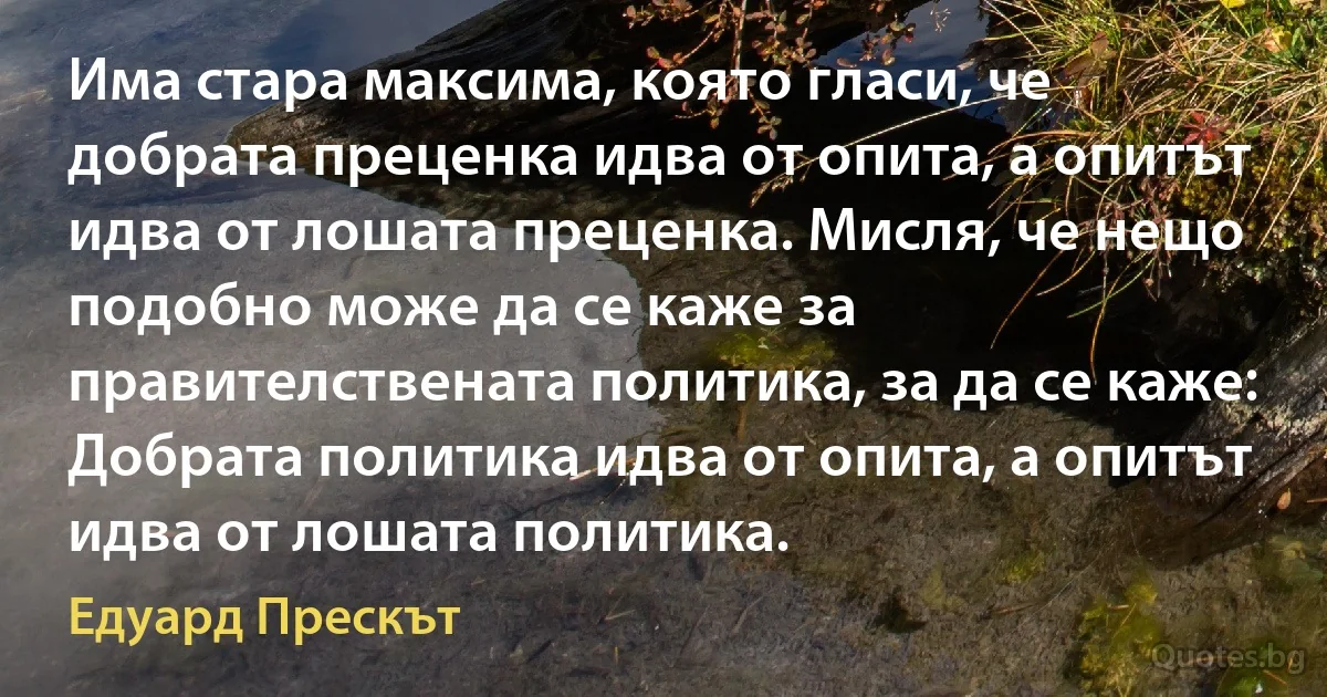 Има стара максима, която гласи, че добрата преценка идва от опита, а опитът идва от лошата преценка. Мисля, че нещо подобно може да се каже за правителствената политика, за да се каже: Добрата политика идва от опита, а опитът идва от лошата политика. (Едуард Прескът)