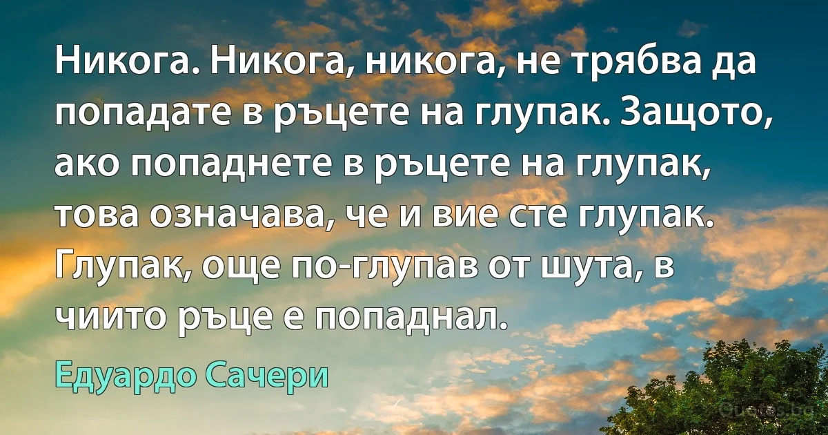 Никога. Никога, никога, не трябва да попадате в ръцете на глупак. Защото, ако попаднете в ръцете на глупак, това означава, че и вие сте глупак. Глупак, още по-глупав от шута, в чиито ръце е попаднал. (Едуардо Сачери)