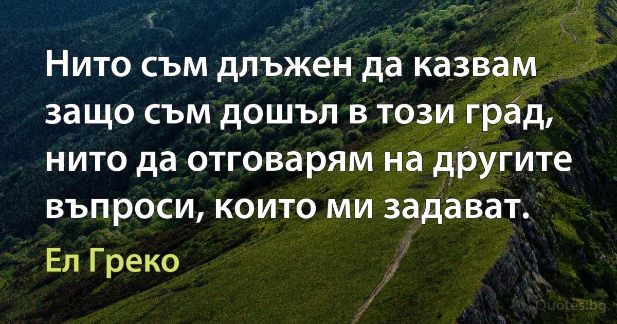 Нито съм длъжен да казвам защо съм дошъл в този град, нито да отговарям на другите въпроси, които ми задават. (Ел Греко)