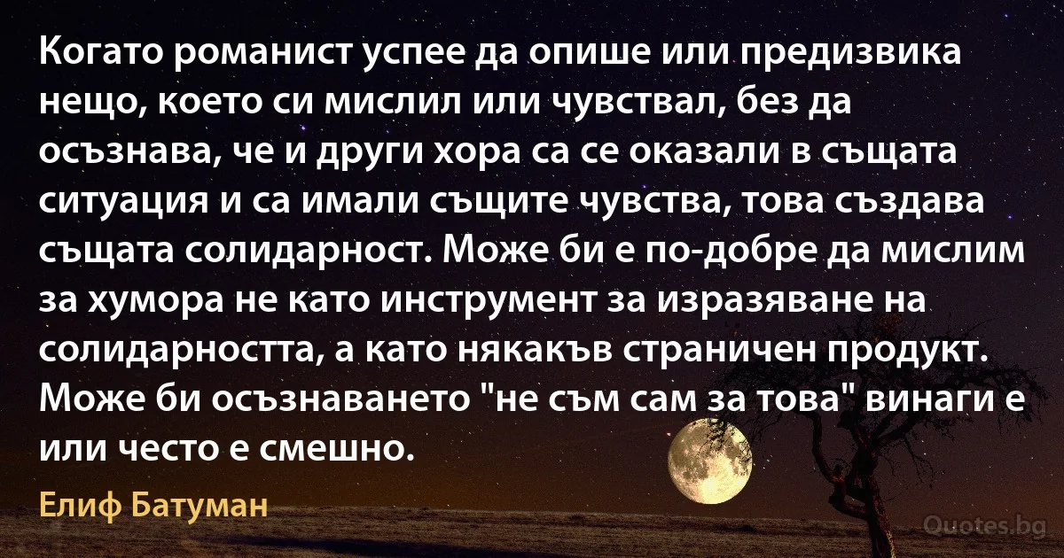 Когато романист успее да опише или предизвика нещо, което си мислил или чувствал, без да осъзнава, че и други хора са се оказали в същата ситуация и са имали същите чувства, това създава същата солидарност. Може би е по-добре да мислим за хумора не като инструмент за изразяване на солидарността, а като някакъв страничен продукт. Може би осъзнаването "не съм сам за това" винаги е или често е смешно. (Елиф Батуман)