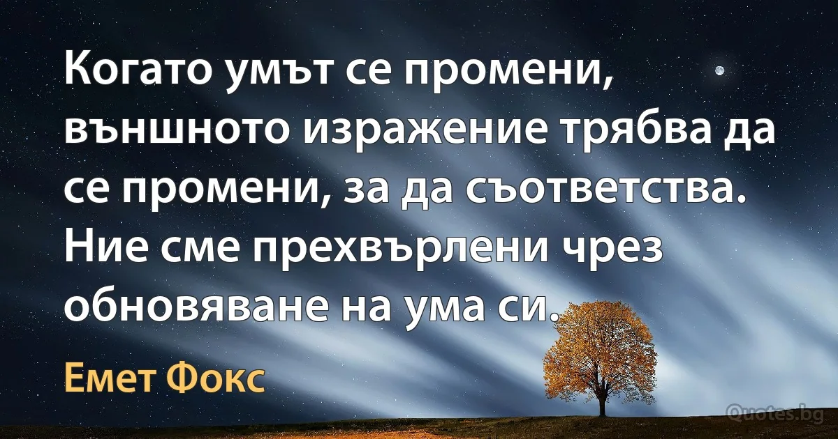 Когато умът се промени, външното изражение трябва да се промени, за да съответства. Ние сме прехвърлени чрез обновяване на ума си. (Емет Фокс)