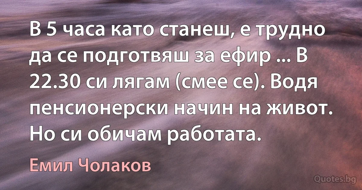 В 5 часа като станеш, е трудно да се подготвяш за ефир ... В 22.30 си лягам (смее се). Водя пенсионерски начин на живот. Но си обичам работата. (Емил Чолаков)