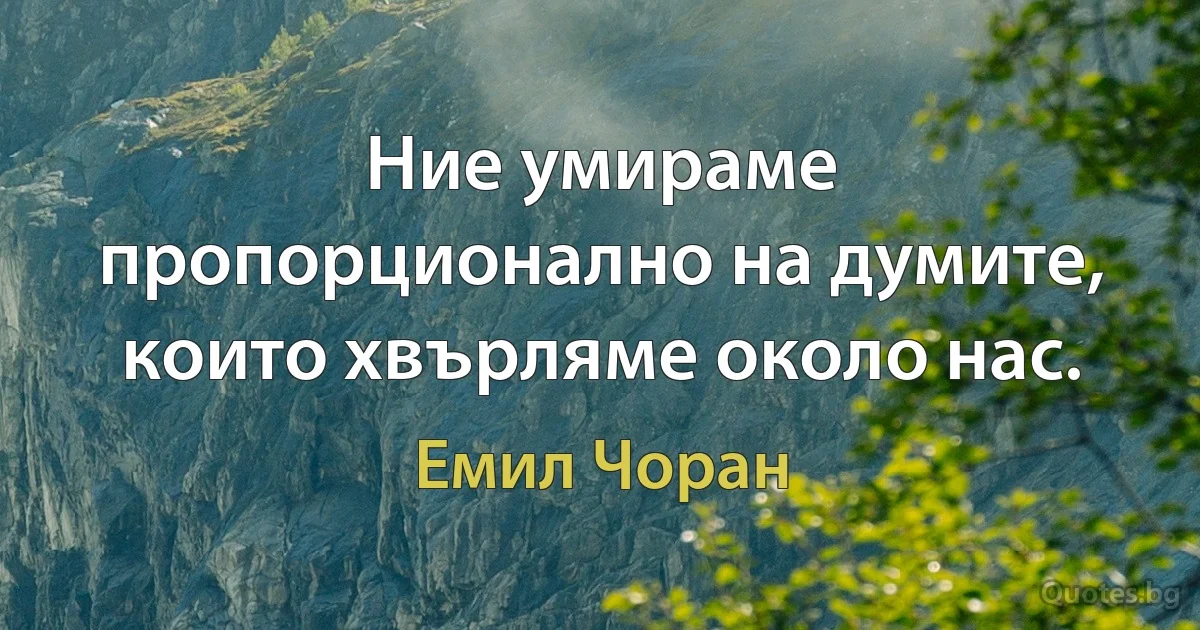 Ние умираме пропорционално на думите, които хвърляме около нас. (Емил Чоран)