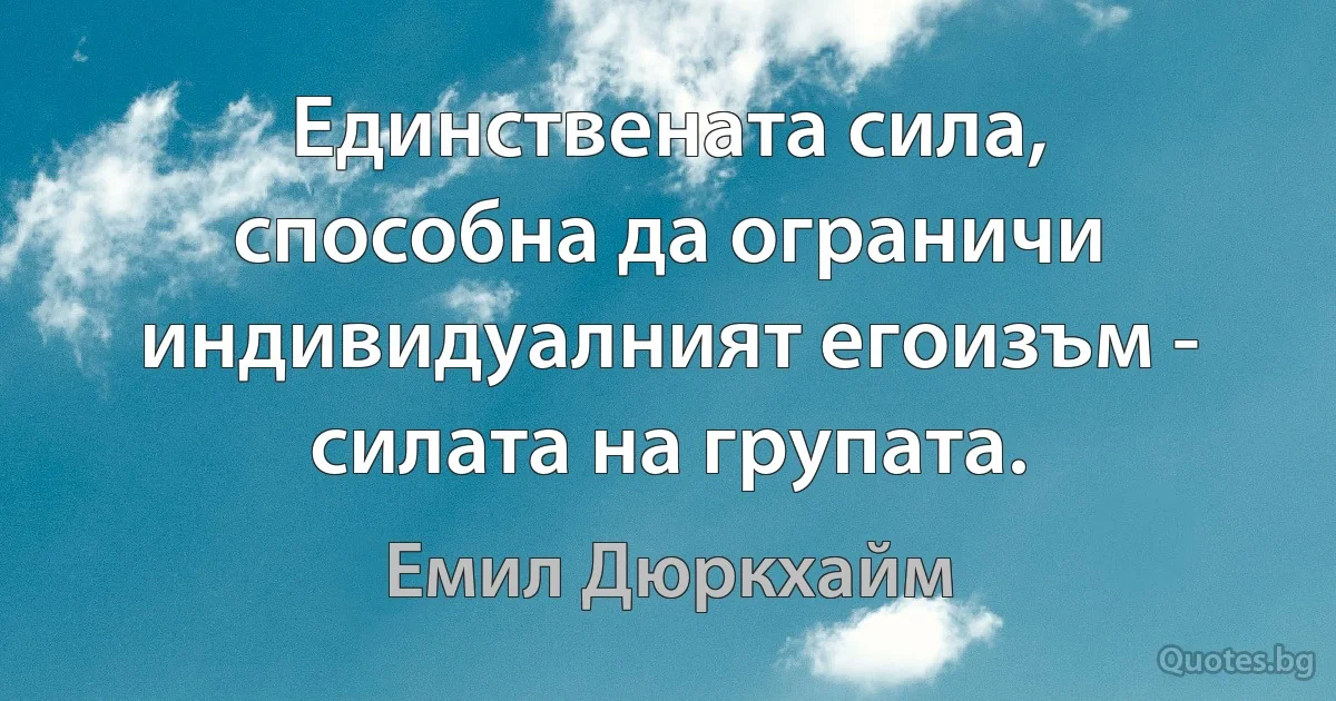 Единствената сила, способна да ограничи индивидуалният егоизъм - силата на групата. (Емил Дюркхайм)