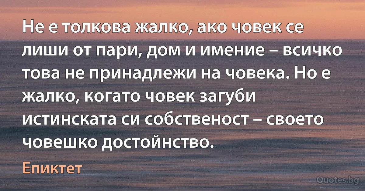 Не е толкова жалко, ако човек се лиши от пари, дом и имение – всичко това не принадлежи на човека. Но е жалко, когато човек загуби истинската си собственост – своето човешко достойнство. (Епиктет)